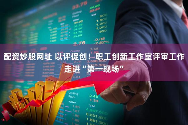 配资炒股网址 以评促创！职工创新工作室评审工作走进“第一现场”