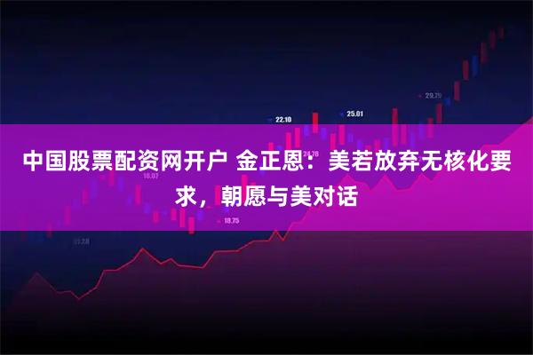 中国股票配资网开户 金正恩：美若放弃无核化要求，朝愿与美对话