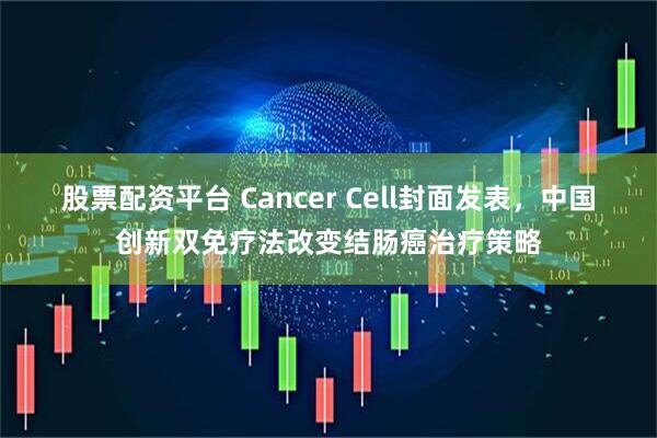 股票配资平台 Cancer Cell封面发表，中国创新双免疗法改变结肠癌治疗策略