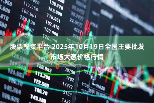 股票配资平台 2025年10月19日全国主要批发市场大葱价格行情