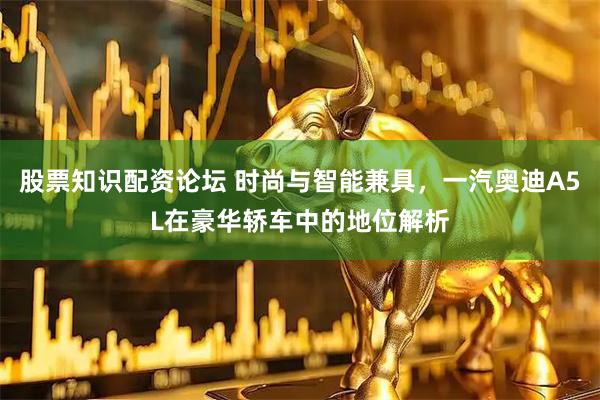 股票知识配资论坛 时尚与智能兼具，一汽奥迪A5L在豪华轿车中的地位解析