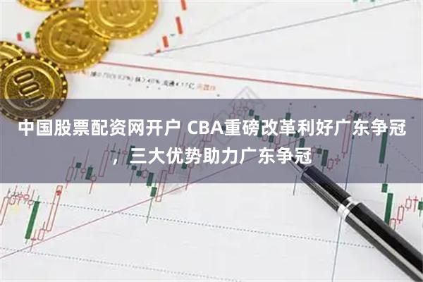 中国股票配资网开户 CBA重磅改革利好广东争冠,三大优势助力广东争冠