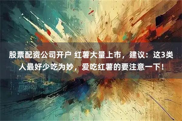 股票配资公司开户 红薯大量上市,建议:这3类人最好少吃为妙,爱吃红薯的要注意一下!