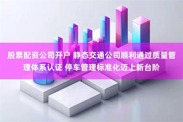股票配资公司开户 静态交通公司顺利通过质量管理体系认证 停车管理标准化迈上新台阶