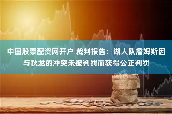 中国股票配资网开户 裁判报告：湖人队詹姆斯因与狄龙的冲突未被判罚而获得公正判罚