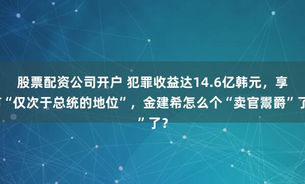 股票配资公司开户 犯罪收益达14.6亿韩元，享有“仅次于总统的地位”，金建希怎么个“卖官鬻爵”了？