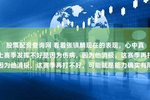 股票配资查询网 看着张镇麟现在的表现，心中真是五味杂陈，如果说他上赛季发挥不好是因为伤病，因为他消极，这赛季再打不好，可能就是能力确实有限了