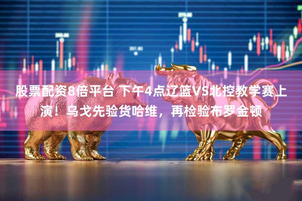 股票配资8倍平台 下午4点辽篮VS北控教学赛上演！乌戈先验货哈维，再检验布罗金顿