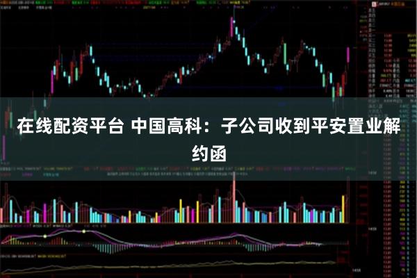 在线配资平台 中国高科：子公司收到平安置业解约函