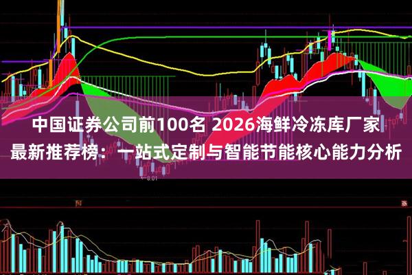 中国证券公司前100名 2026海鲜冷冻库厂家最新推荐榜：一站式定制与智能节能核心能力分析