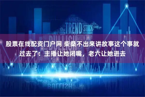股票在线配资门户网 柴桑不出来讲故事这个事就过去了：主播让她闭嘴，老六让她进去