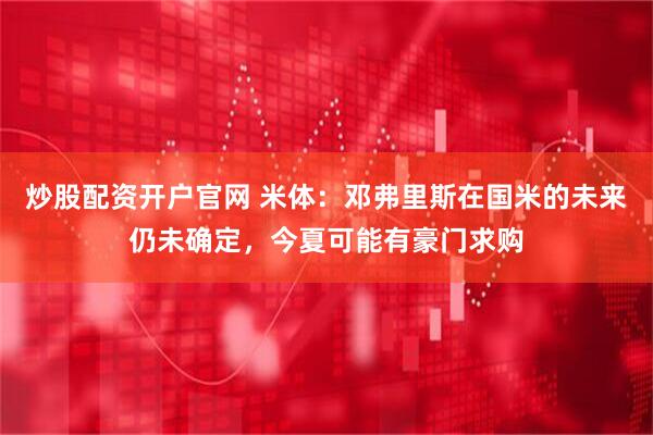 炒股配资开户官网 米体：邓弗里斯在国米的未来仍未确定，今夏可能有豪门求购
