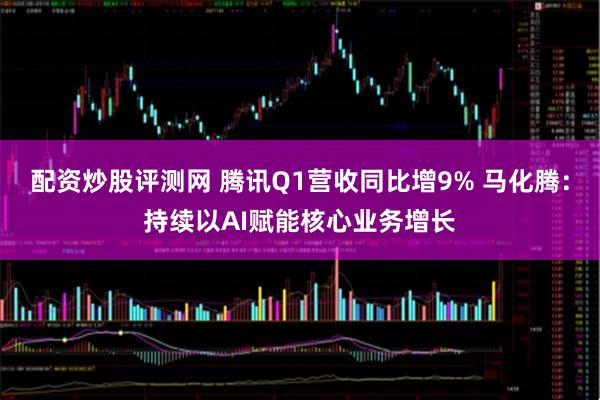 配资炒股评测网 腾讯Q1营收同比增9% 马化腾：持续以AI赋能核心业务增长