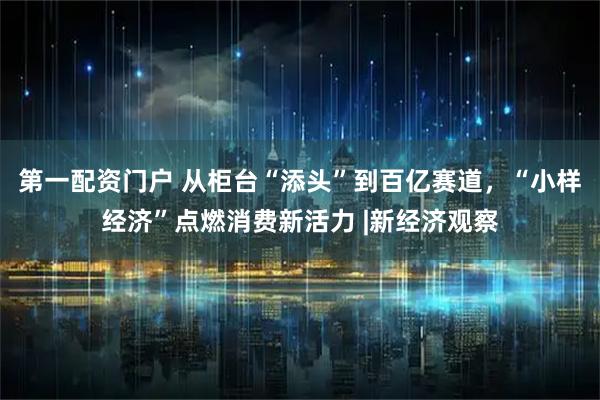 第一配资门户 从柜台“添头”到百亿赛道，“小样经济”点燃消费新活力 |新经济观察