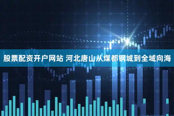 股票配资开户网站 河北唐山从煤都钢城到全域向海