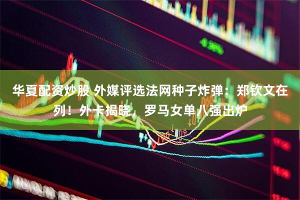 华夏配资炒股 外媒评选法网种子炸弹：郑钦文在列！外卡揭晓，罗马女单八强出炉