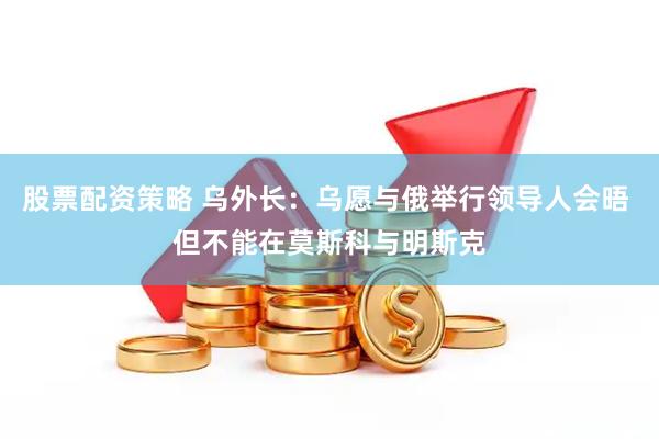股票配资策略 乌外长：乌愿与俄举行领导人会晤 但不能在莫斯科与明斯克