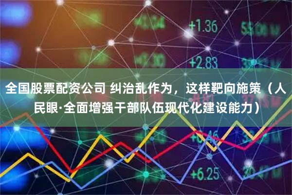 全国股票配资公司 纠治乱作为，这样靶向施策（人民眼·全面增强干部队伍现代化建设能力）