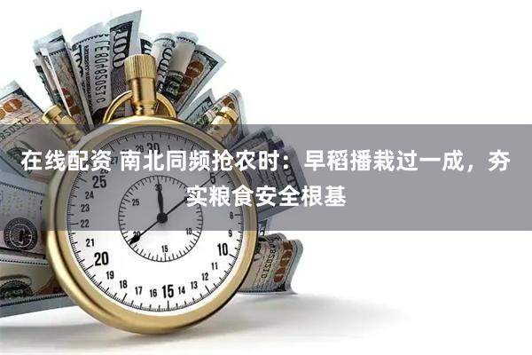 在线配资 南北同频抢农时：早稻播栽过一成，夯实粮食安全根基