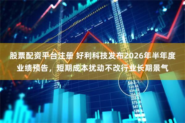 股票配资平台注册 好利科技发布2026年半年度业绩预告，短期成本扰动不改行业长期景气