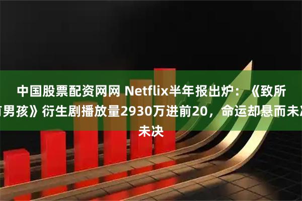 中国股票配资网网 Netflix半年报出炉：《致所有男孩》衍生剧播放量2930万进前20，命运却悬而未决
