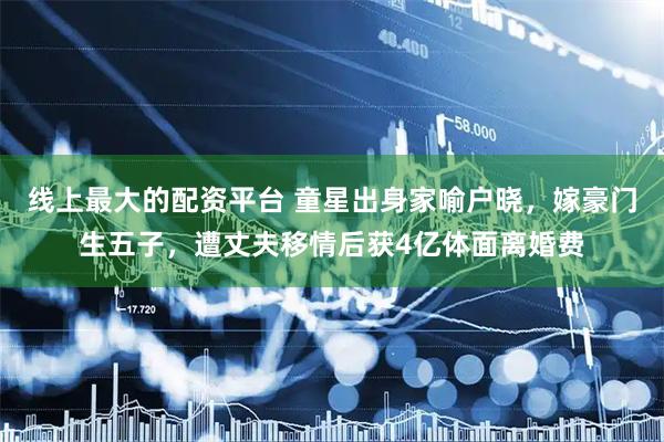 线上最大的配资平台 童星出身家喻户晓，嫁豪门生五子，遭丈夫移情后获4亿体面离婚费